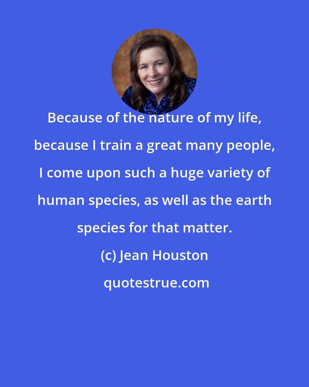 Jean Houston: Because of the nature of my life, because I train a great many people, I come upon such a huge variety of human species, as well as the earth species for that matter.