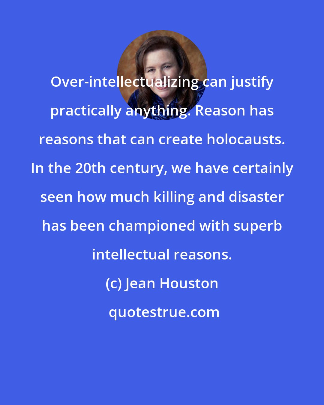 Jean Houston: Over-intellectualizing can justify practically anything. Reason has reasons that can create holocausts. In the 20th century, we have certainly seen how much killing and disaster has been championed with superb intellectual reasons.