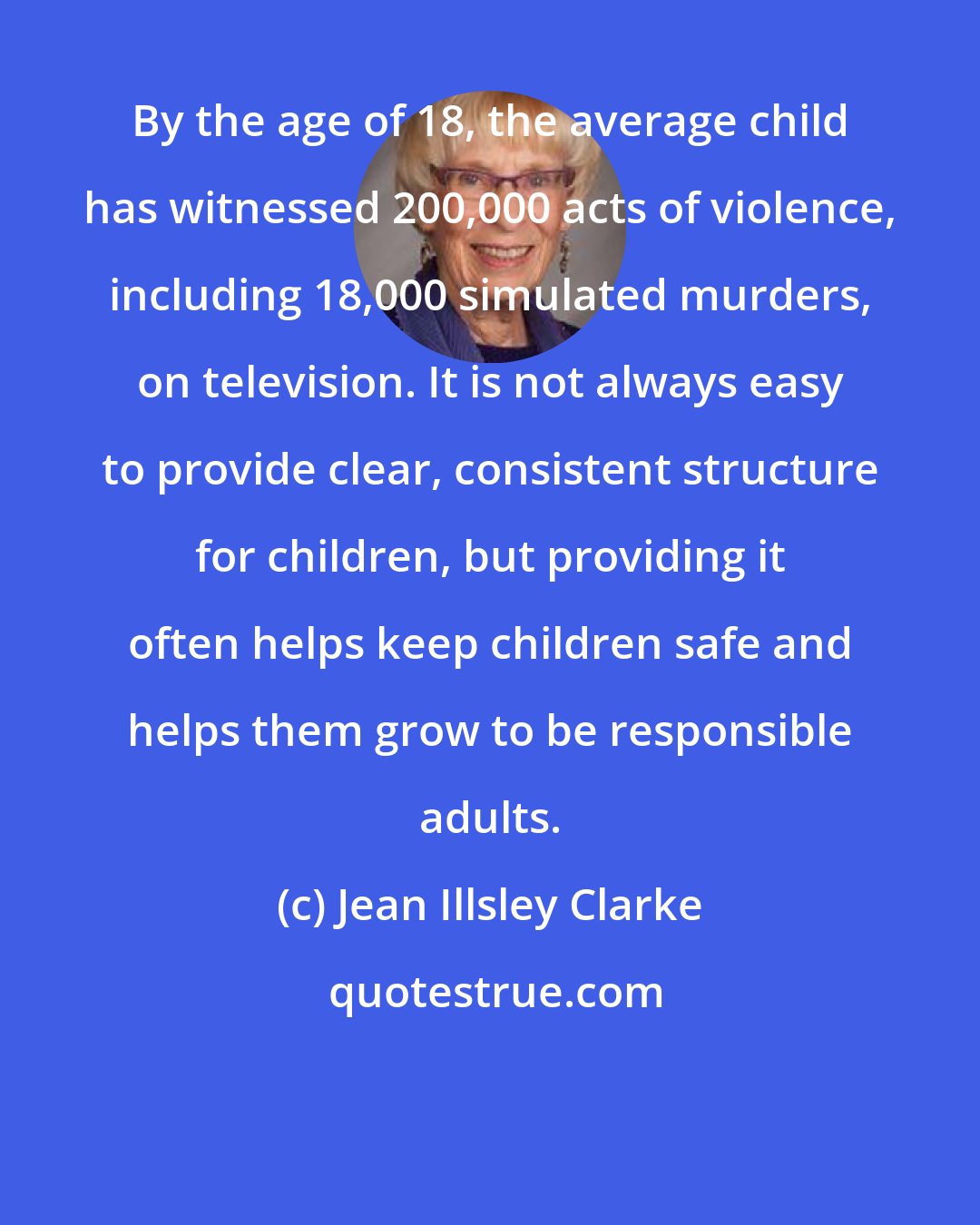 Jean Illsley Clarke: By the age of 18, the average child has witnessed 200,000 acts of violence, including 18,000 simulated murders, on television. It is not always easy to provide clear, consistent structure for children, but providing it often helps keep children safe and helps them grow to be responsible adults.