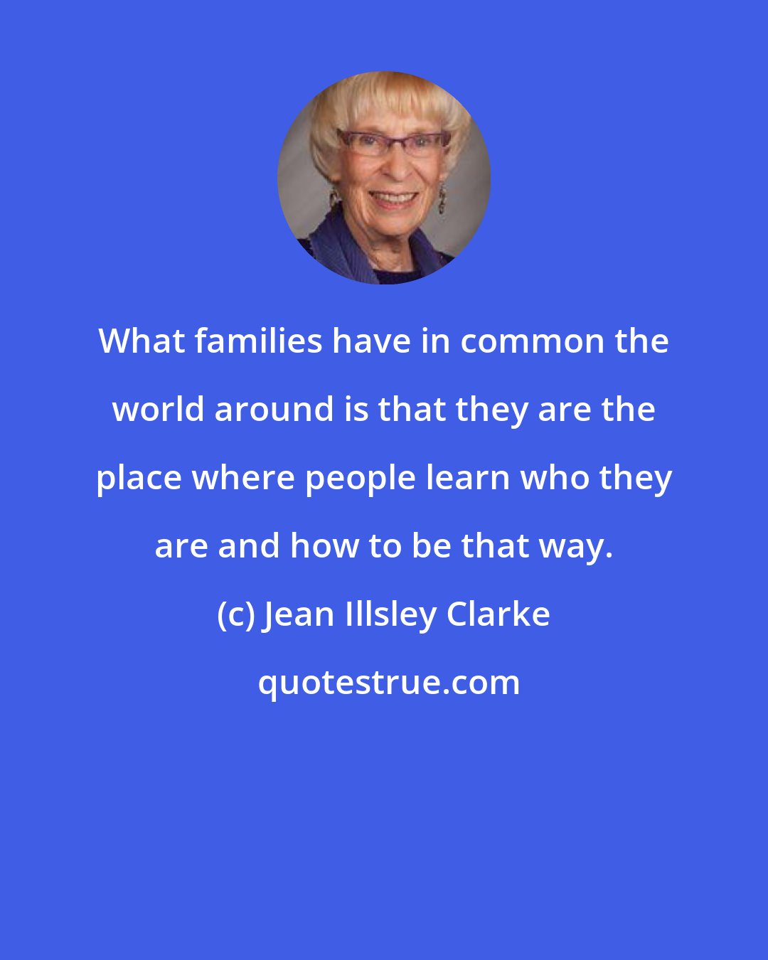 Jean Illsley Clarke: What families have in common the world around is that they are the place where people learn who they are and how to be that way.