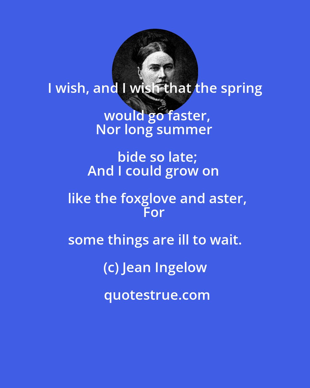 Jean Ingelow: I wish, and I wish that the spring would go faster,
Nor long summer bide so late;
And I could grow on like the foxglove and aster,
For some things are ill to wait.