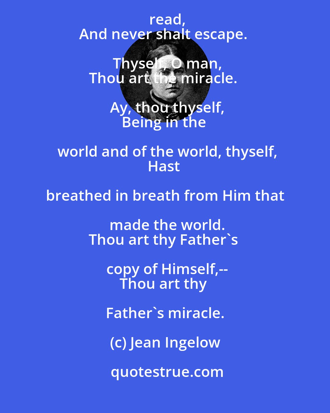 Jean Ingelow: What is thy thought? There is no miracle?
There is a great one, which thou hast not read,
And never shalt escape. Thyself, O man,
Thou art the miracle. Ay, thou thyself,
Being in the world and of the world, thyself,
Hast breathed in breath from Him that made the world.
Thou art thy Father's copy of Himself,--
Thou art thy Father's miracle.