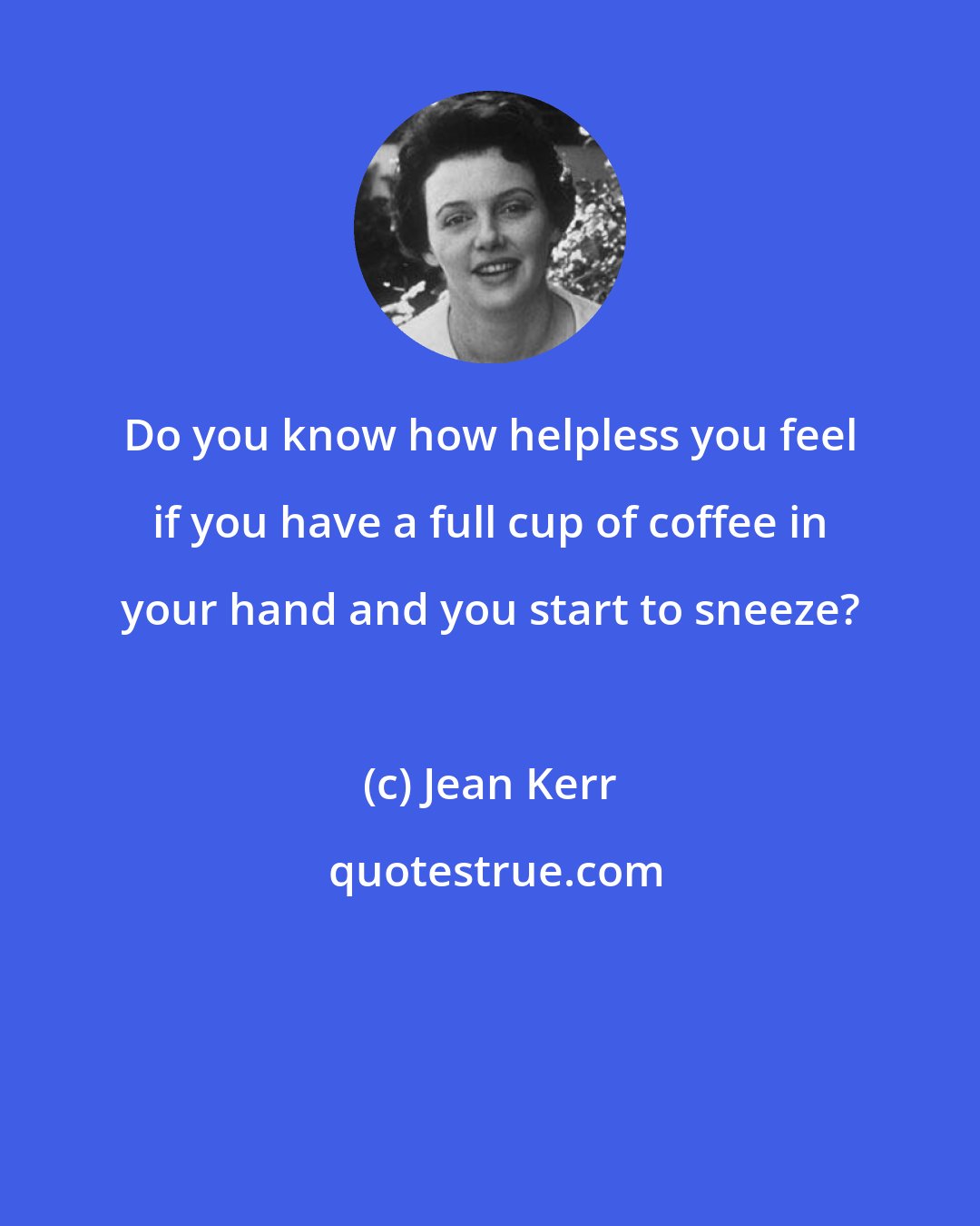 Jean Kerr: Do you know how helpless you feel if you have a full cup of coffee in your hand and you start to sneeze?