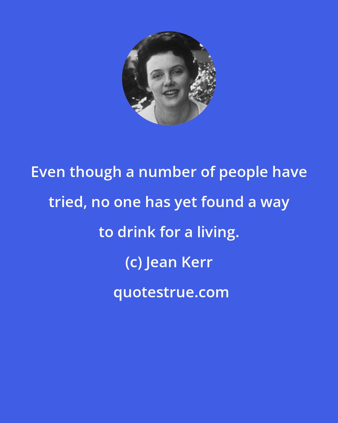 Jean Kerr: Even though a number of people have tried, no one has yet found a way to drink for a living.