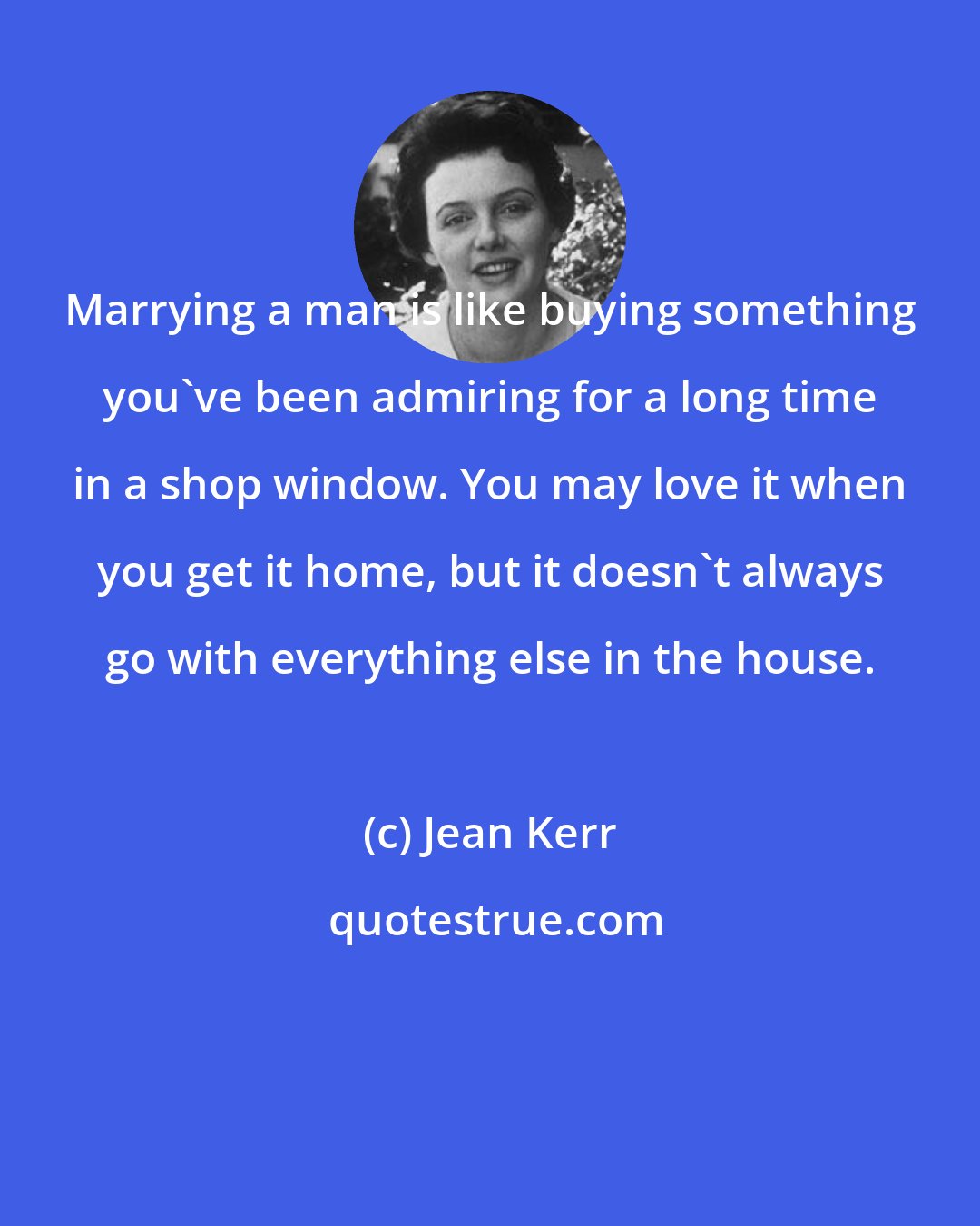 Jean Kerr: Marrying a man is like buying something you've been admiring for a long time in a shop window. You may love it when you get it home, but it doesn't always go with everything else in the house.