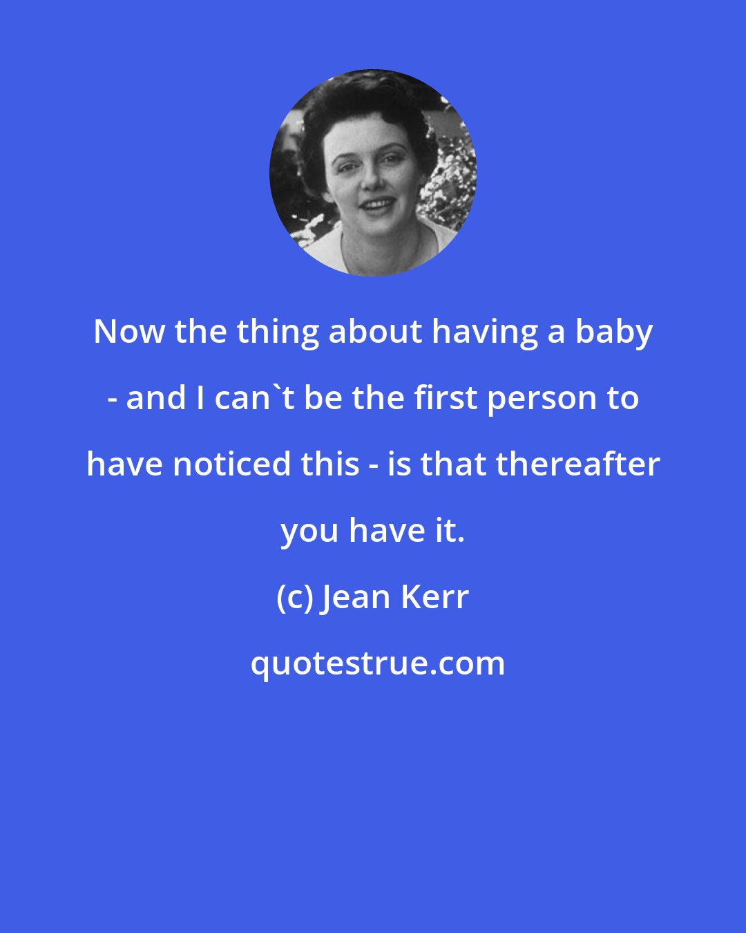 Jean Kerr: Now the thing about having a baby - and I can't be the first person to have noticed this - is that thereafter you have it.