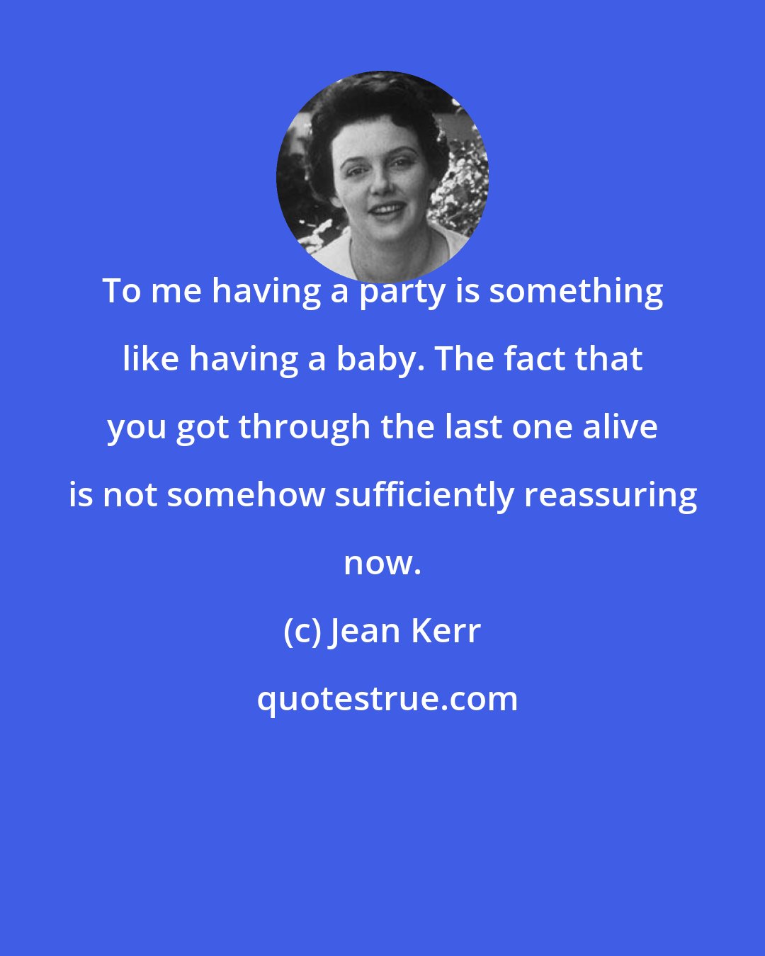 Jean Kerr: To me having a party is something like having a baby. The fact that you got through the last one alive is not somehow sufficiently reassuring now.