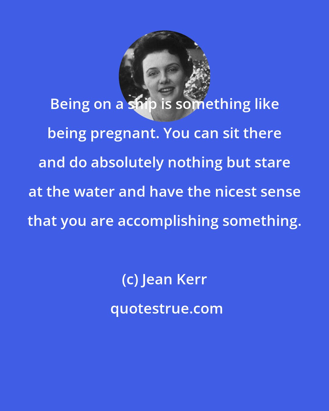 Jean Kerr: Being on a ship is something like being pregnant. You can sit there and do absolutely nothing but stare at the water and have the nicest sense that you are accomplishing something.