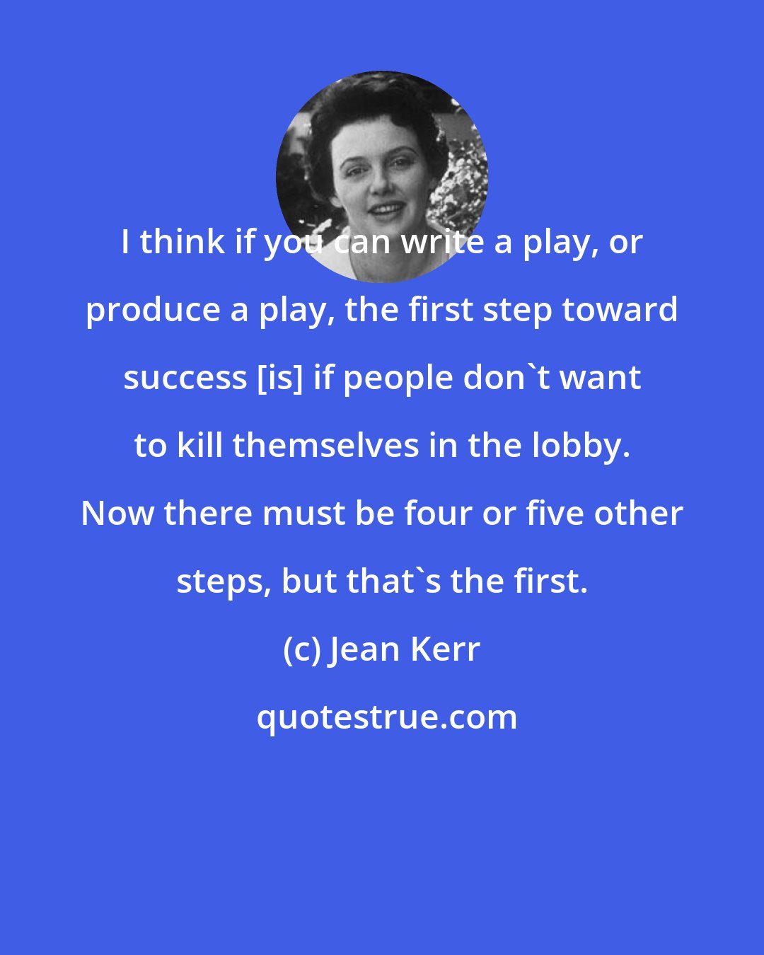 Jean Kerr: I think if you can write a play, or produce a play, the first step toward success [is] if people don't want to kill themselves in the lobby. Now there must be four or five other steps, but that's the first.