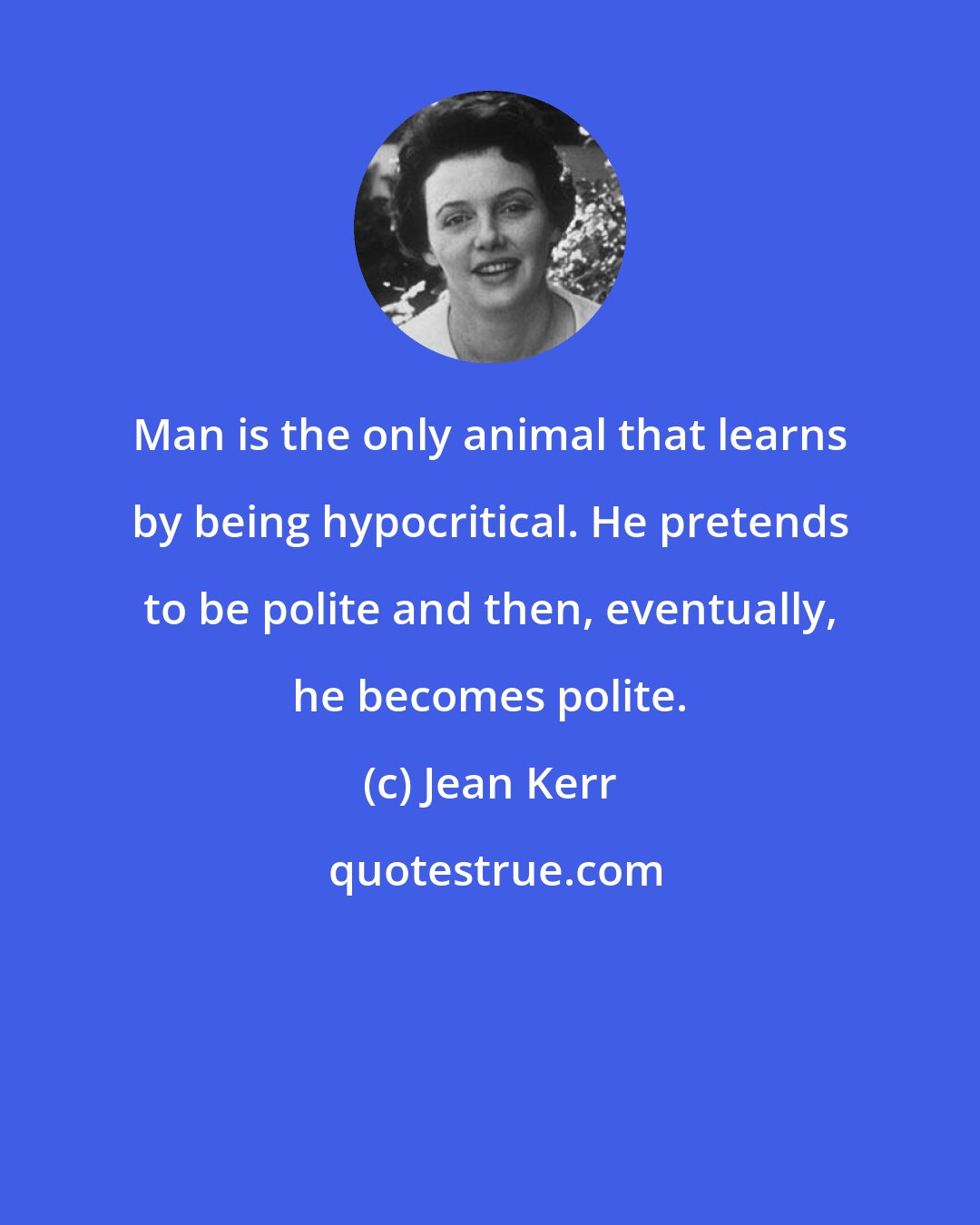 Jean Kerr: Man is the only animal that learns by being hypocritical. He pretends to be polite and then, eventually, he becomes polite.