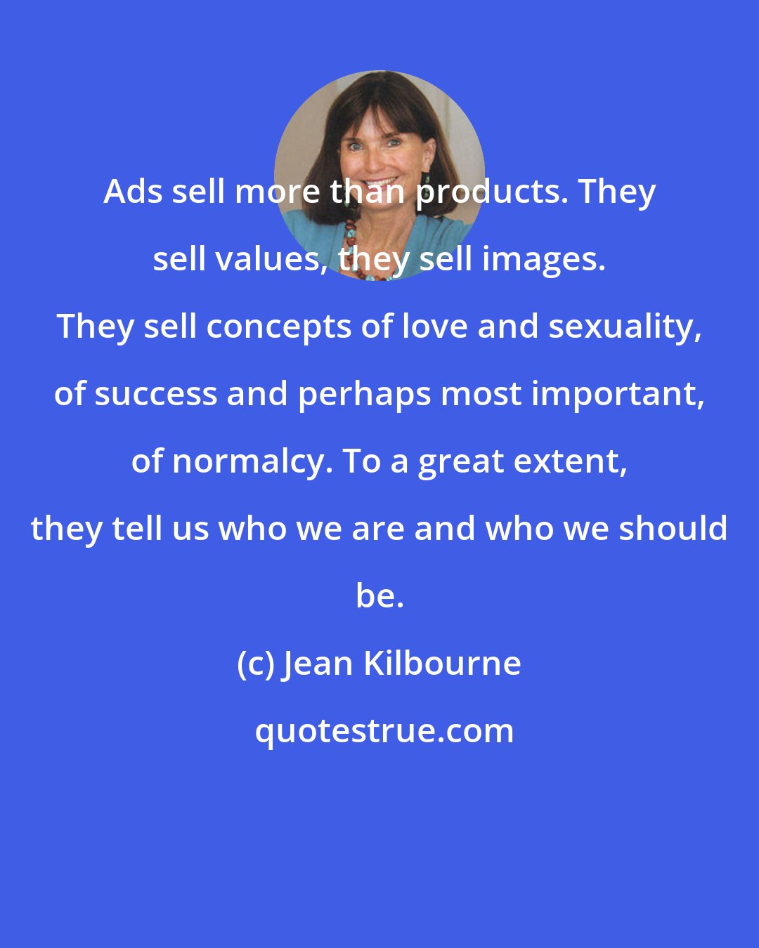 Jean Kilbourne: Ads sell more than products. They sell values, they sell images. They sell concepts of love and sexuality, of success and perhaps most important, of normalcy. To a great extent, they tell us who we are and who we should be.