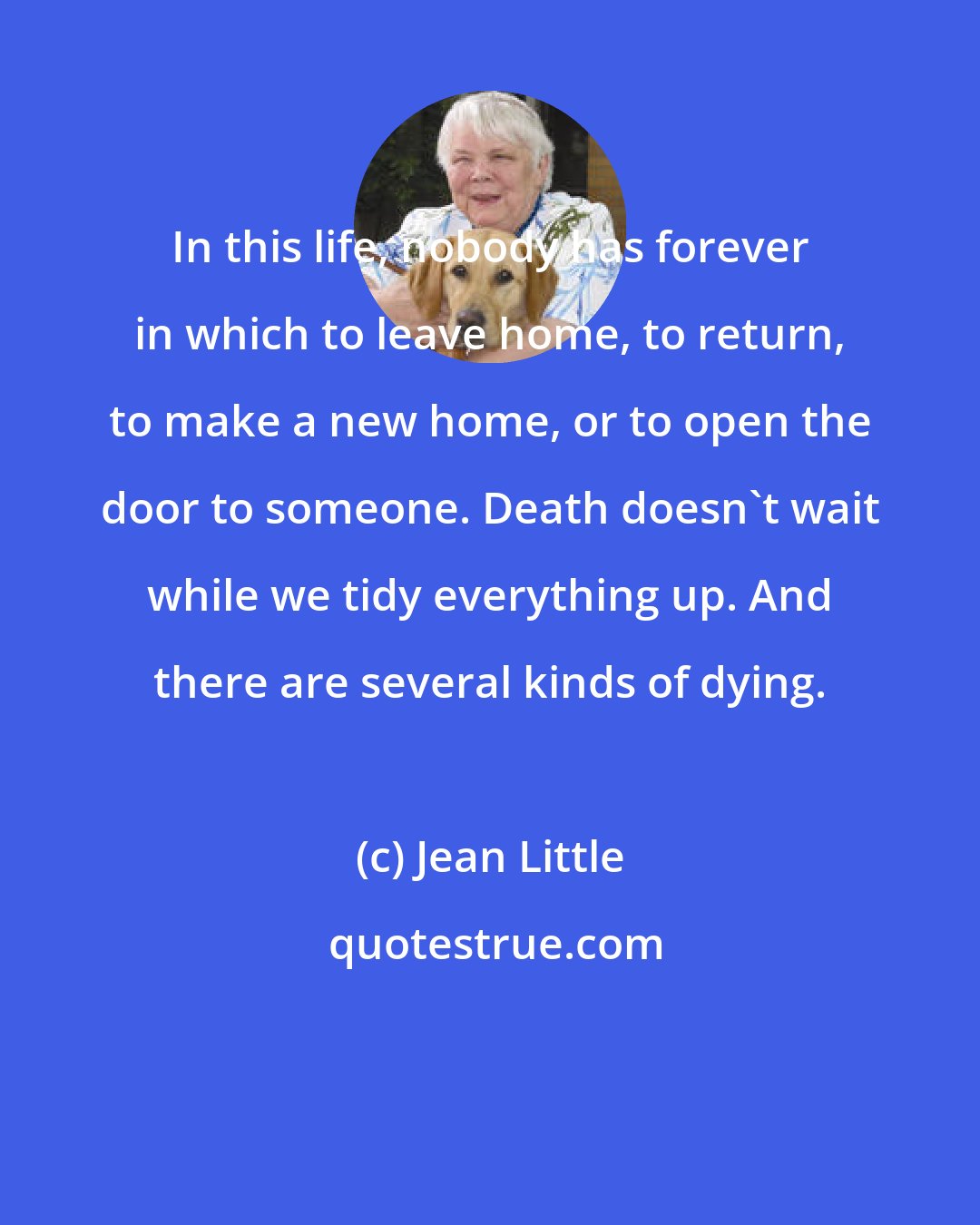 Jean Little: In this life, nobody has forever in which to leave home, to return, to make a new home, or to open the door to someone. Death doesn't wait while we tidy everything up. And there are several kinds of dying.