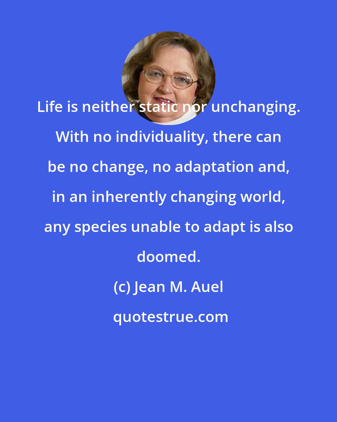 Jean M. Auel: Life is neither static nor unchanging. With no individuality, there can be no change, no adaptation and, in an inherently changing world, any species unable to adapt is also doomed.