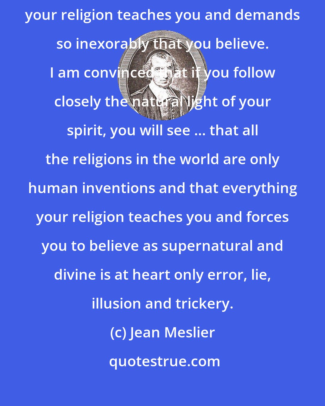 Jean Meslier: Think hard about the reasons for believing and not believing, what your religion teaches you and demands so inexorably that you believe. I am convinced that if you follow closely the natural light of your spirit, you will see ... that all the religions in the world are only human inventions and that everything your religion teaches you and forces you to believe as supernatural and divine is at heart only error, lie, illusion and trickery.