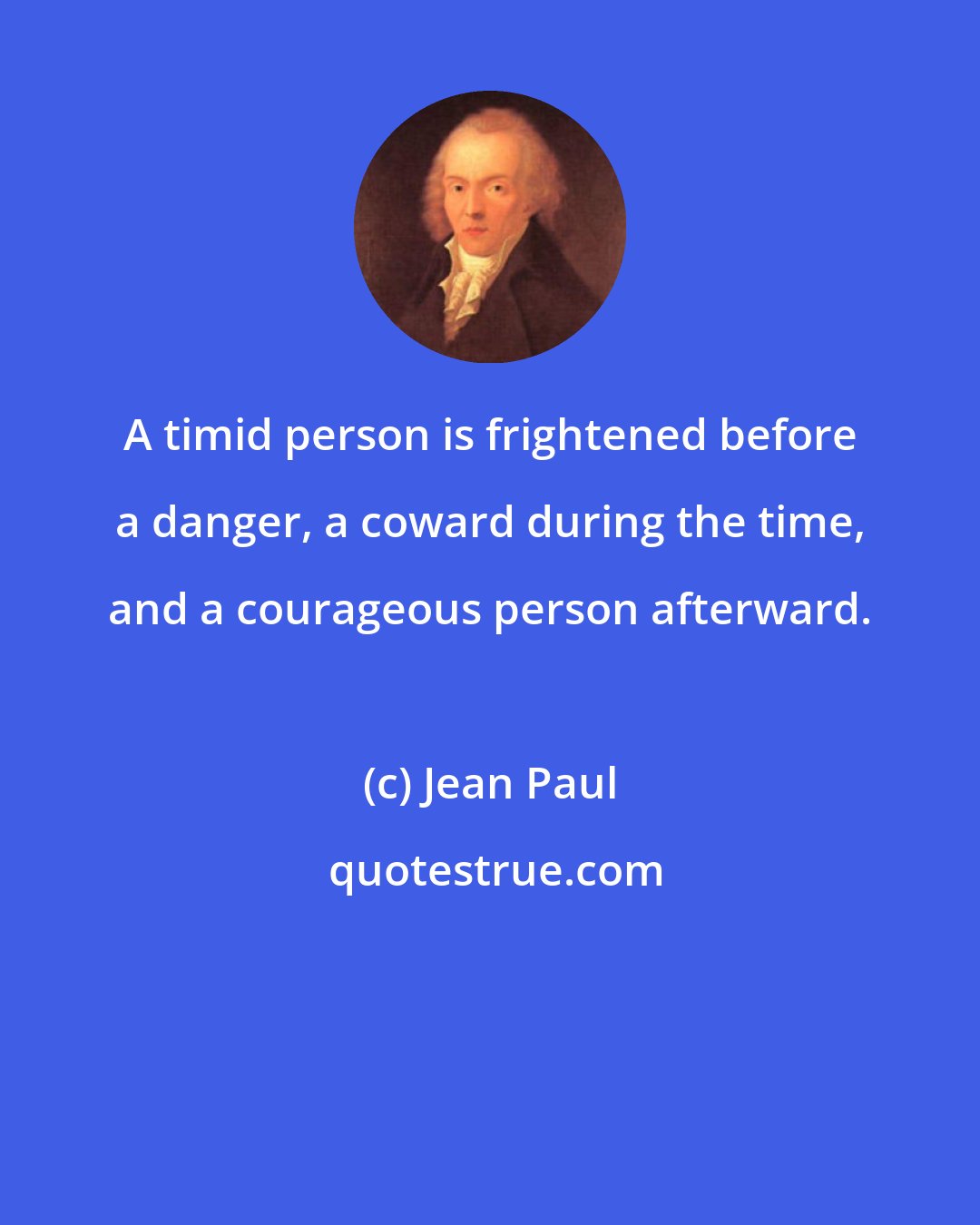 Jean Paul: A timid person is frightened before a danger, a coward during the time, and a courageous person afterward.