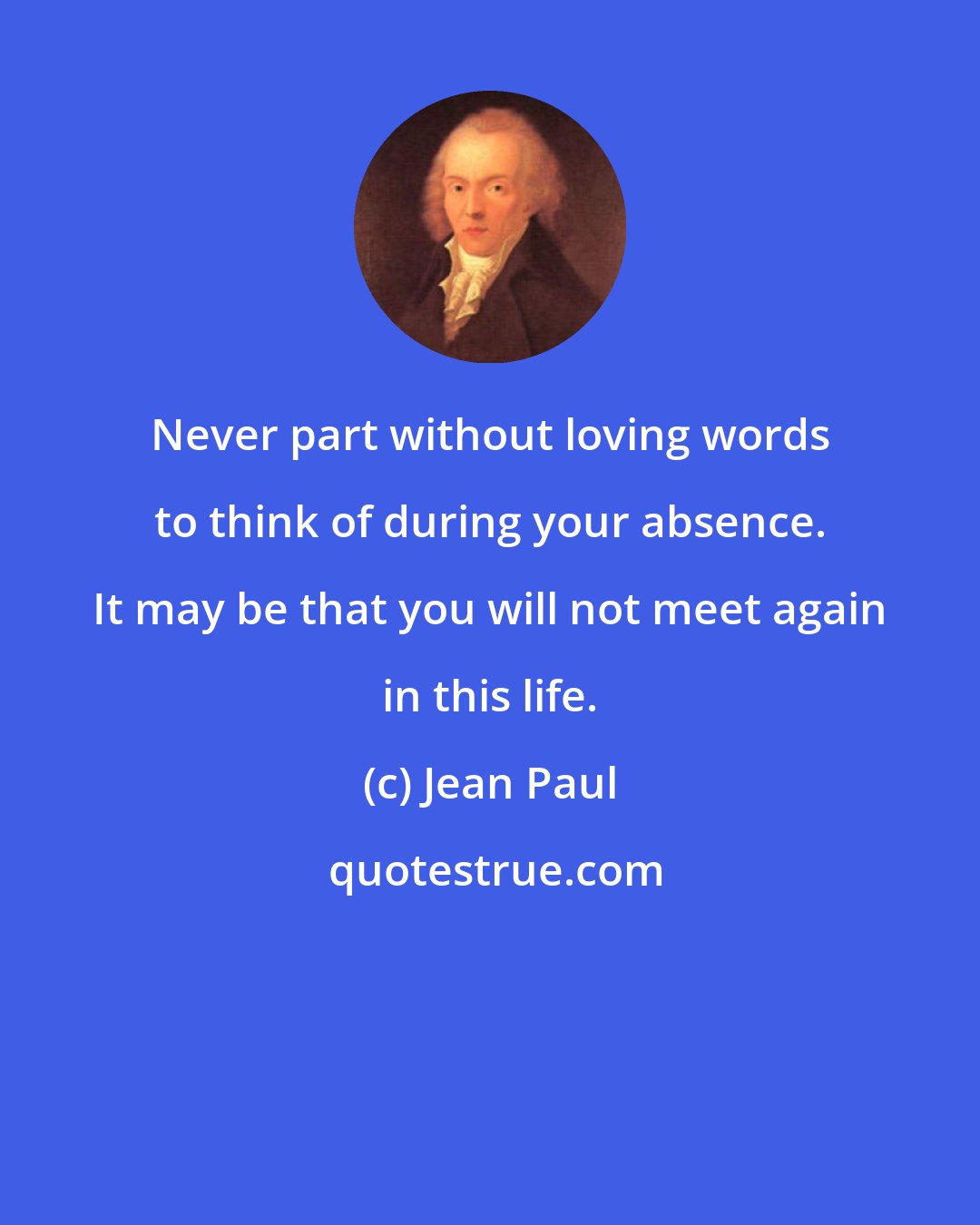 Jean Paul: Never part without loving words to think of during your absence. It may be that you will not meet again in this life.