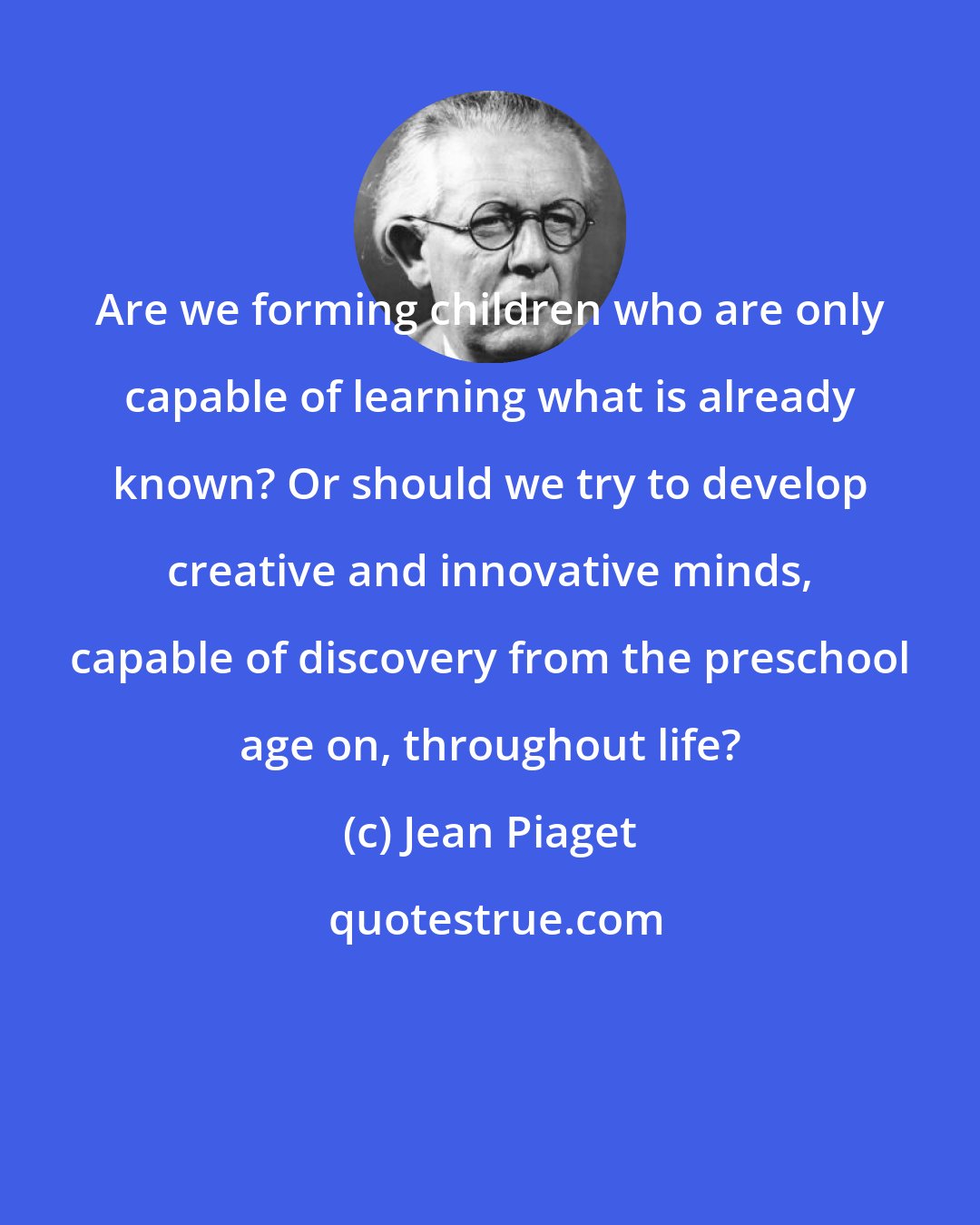 Jean Piaget: Are we forming children who are only capable of learning what is already known? Or should we try to develop creative and innovative minds, capable of discovery from the preschool age on, throughout life?