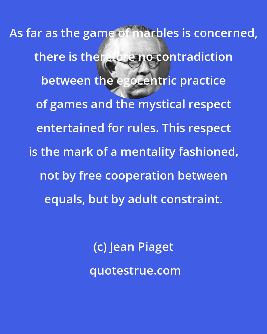 Jean Piaget: As far as the game of marbles is concerned, there is therefore no contradiction between the egocentric practice of games and the mystical respect entertained for rules. This respect is the mark of a mentality fashioned, not by free cooperation between equals, but by adult constraint.