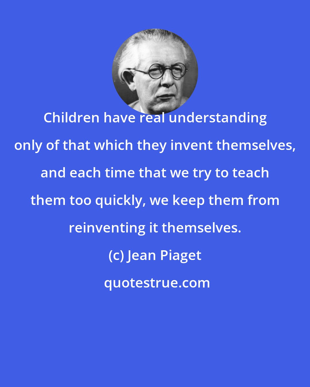 Jean Piaget: Children have real understanding only of that which they invent themselves, and each time that we try to teach them too quickly, we keep them from reinventing it themselves.