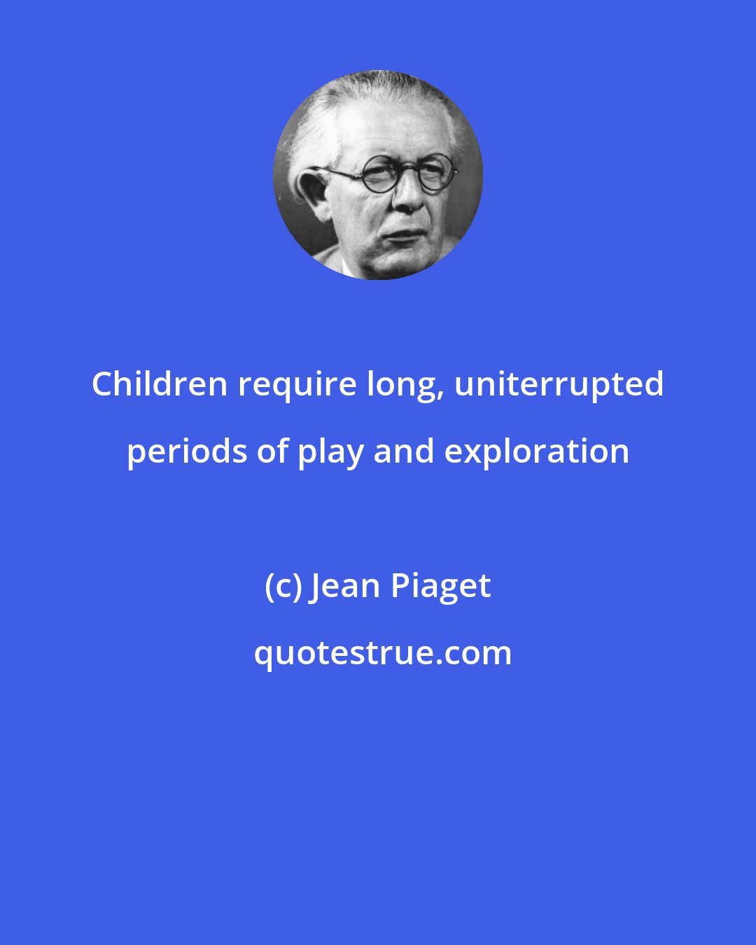 Jean Piaget: Children require long, uniterrupted periods of play and exploration