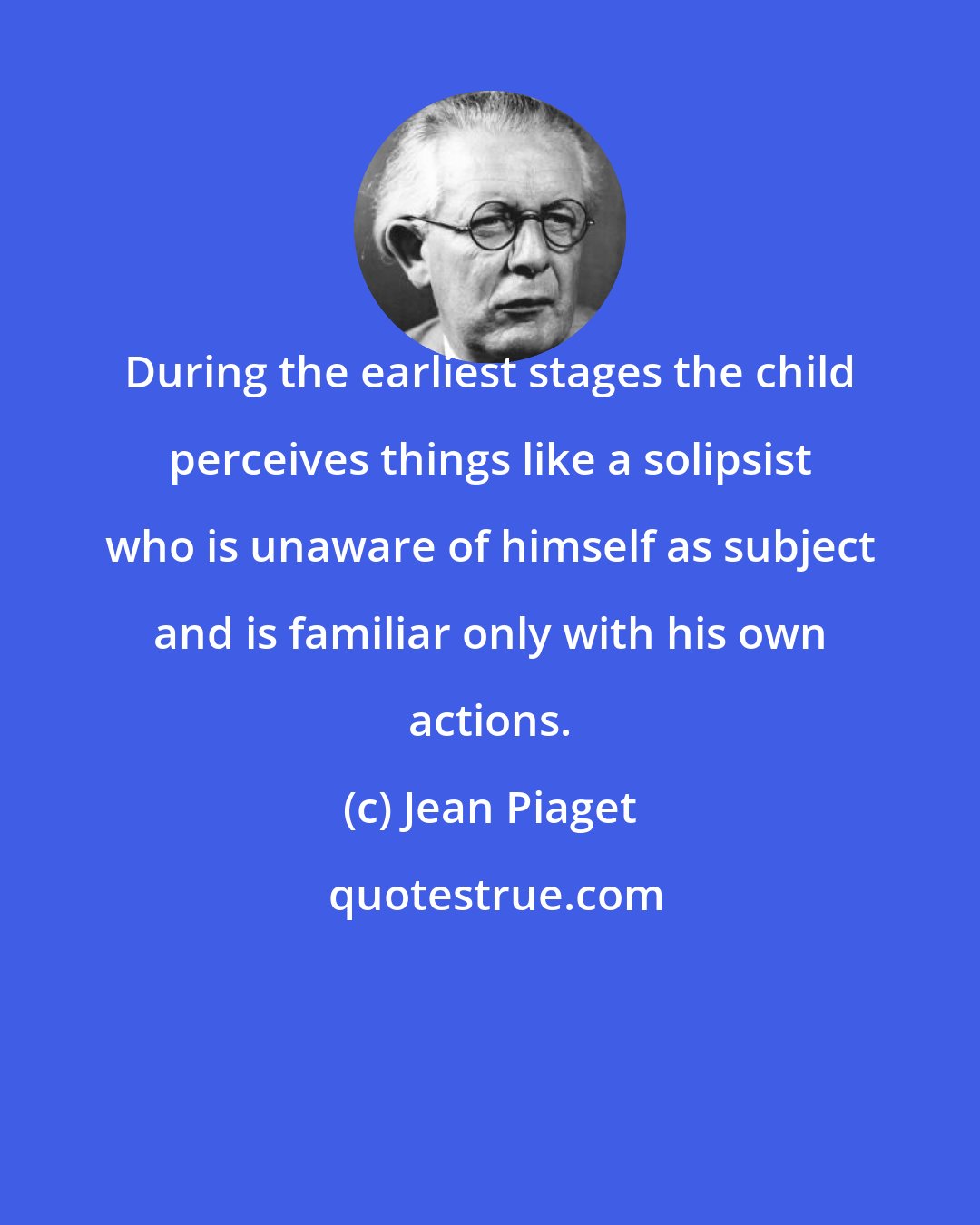 Jean Piaget: During the earliest stages the child perceives things like a solipsist who is unaware of himself as subject and is familiar only with his own actions.