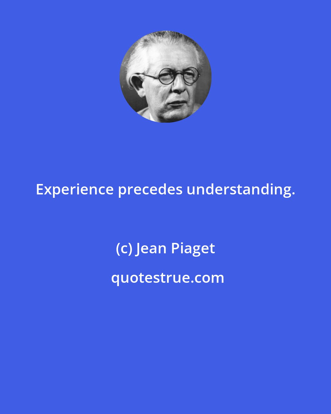 Jean Piaget: Experience precedes understanding.