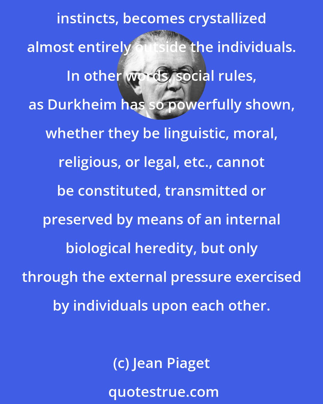 Jean Piaget: For the fundamental fact of human psychology is that society, instead of remaining almost entirely inside the individual organism as in the case of animals prompted by their instincts, becomes crystallized almost entirely outside the individuals. In other words, social rules, as Durkheim has so powerfully shown, whether they be linguistic, moral, religious, or legal, etc., cannot be constituted, transmitted or preserved by means of an internal biological heredity, but only through the external pressure exercised by individuals upon each other.