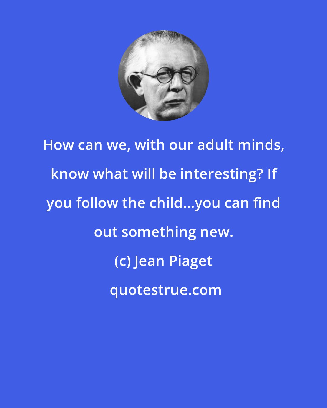 Jean Piaget: How can we, with our adult minds, know what will be interesting? If you follow the child...you can find out something new.