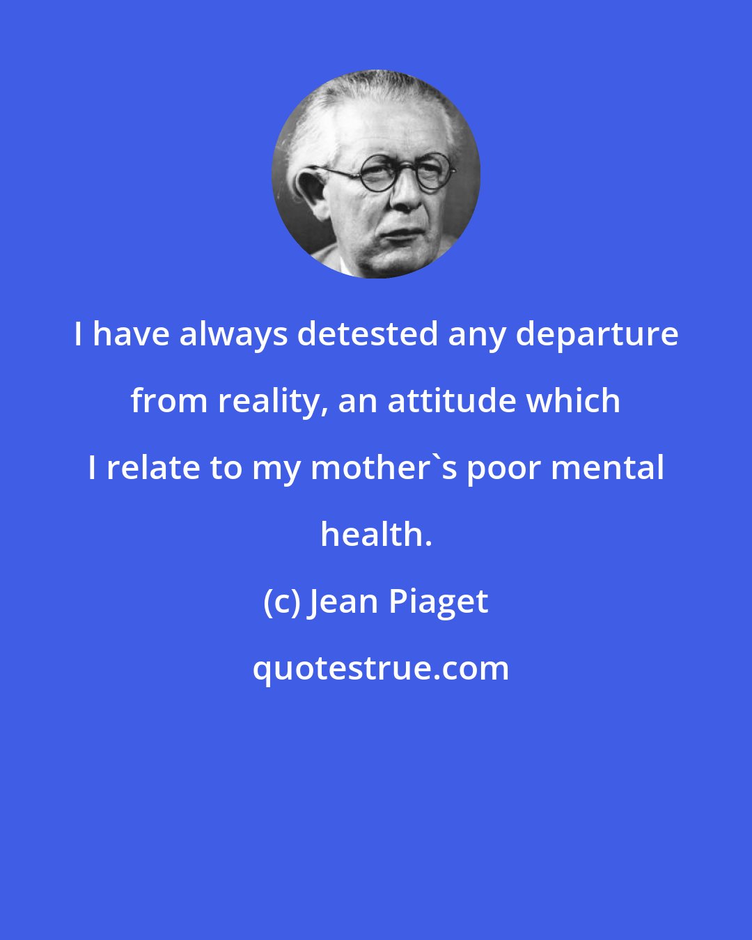 Jean Piaget: I have always detested any departure from reality, an attitude which I relate to my mother's poor mental health.