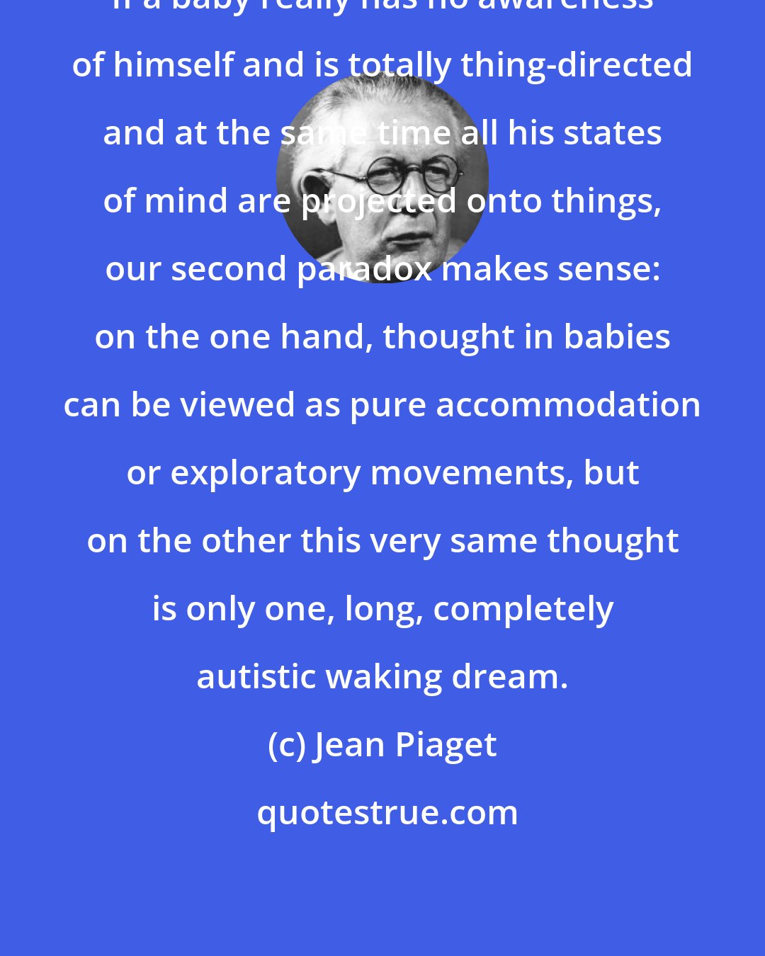 Jean Piaget: If a baby really has no awareness of himself and is totally thing-directed and at the same time all his states of mind are projected onto things, our second paradox makes sense: on the one hand, thought in babies can be viewed as pure accommodation or exploratory movements, but on the other this very same thought is only one, long, completely autistic waking dream.