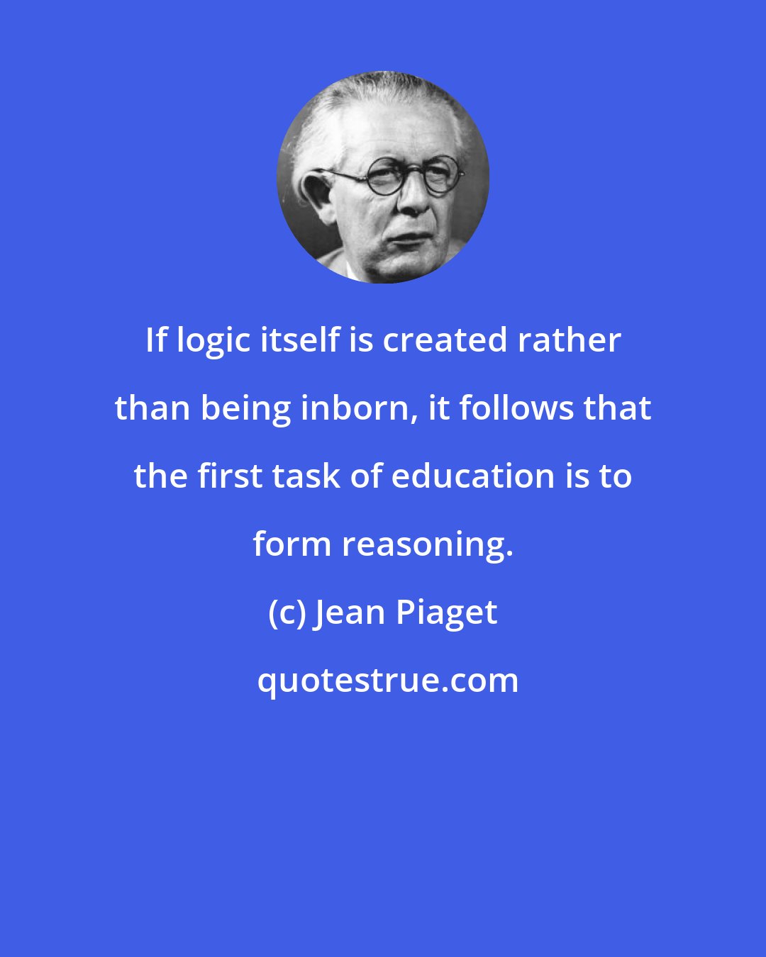 Jean Piaget: If logic itself is created rather than being inborn, it follows that the first task of education is to form reasoning.