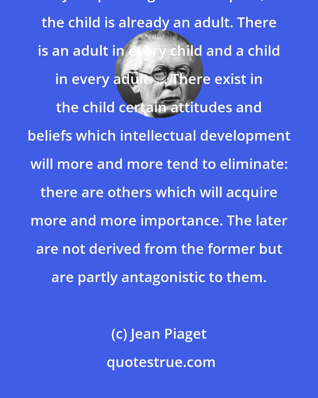 Jean Piaget: In certain circumstances where he experiments in new types of conduct by cooperating with his equals, the child is already an adult. There is an adult in every child and a child in every adult. ... There exist in the child certain attitudes and beliefs which intellectual development will more and more tend to eliminate: there are others which will acquire more and more importance. The later are not derived from the former but are partly antagonistic to them.