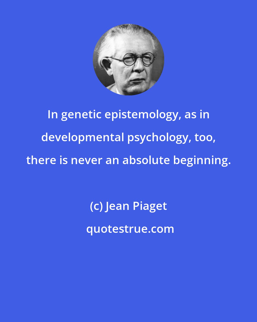 Jean Piaget: In genetic epistemology, as in developmental psychology, too, there is never an absolute beginning.