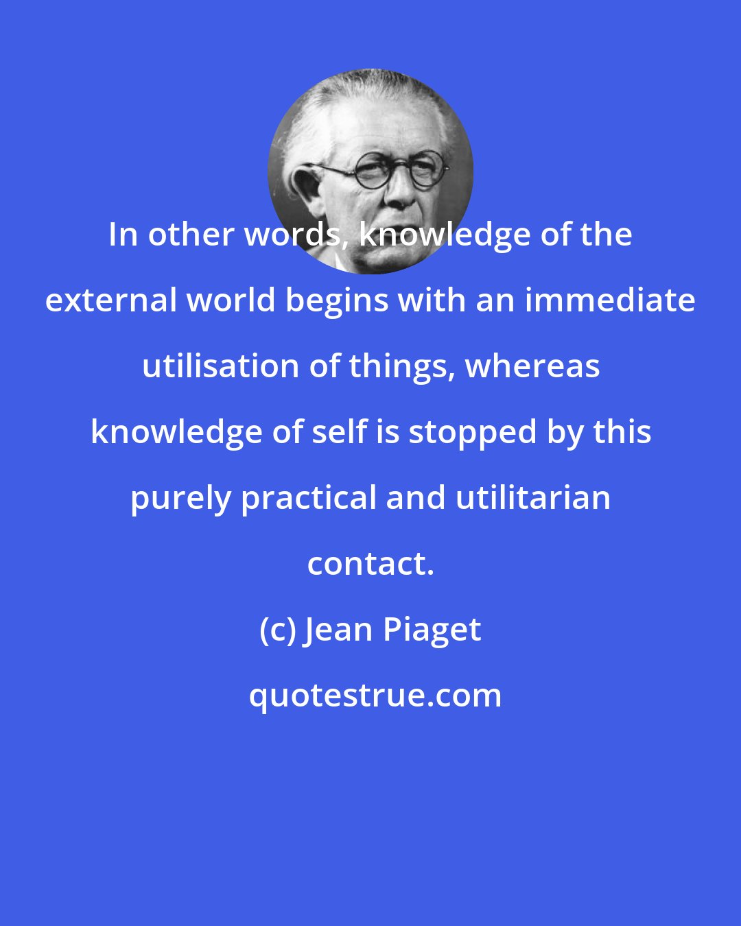 Jean Piaget: In other words, knowledge of the external world begins with an immediate utilisation of things, whereas knowledge of self is stopped by this purely practical and utilitarian contact.