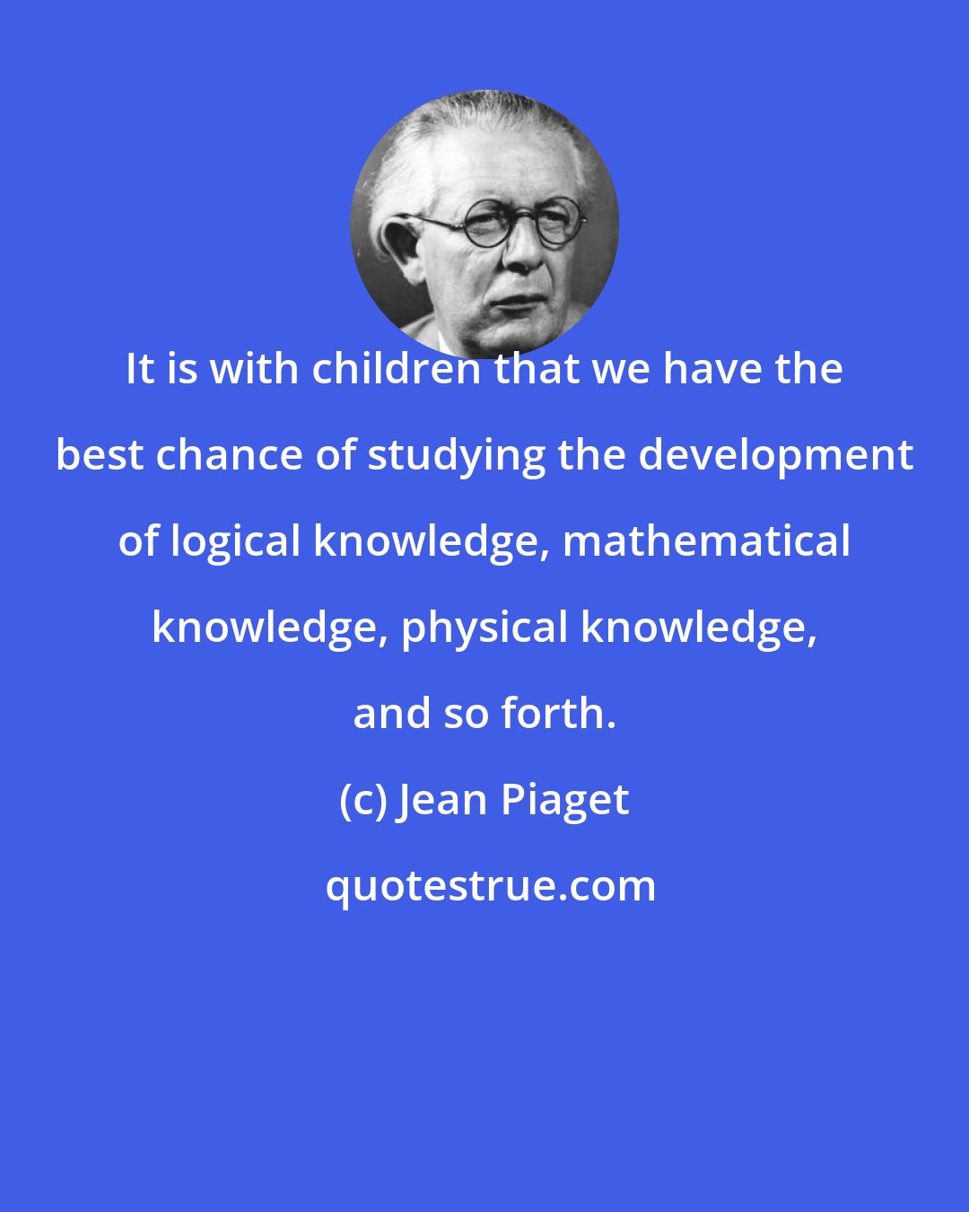 Jean Piaget: It is with children that we have the best chance of studying the development of logical knowledge, mathematical knowledge, physical knowledge, and so forth.