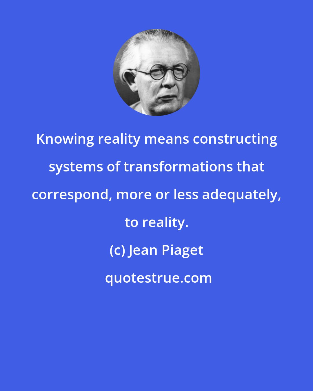 Jean Piaget: Knowing reality means constructing systems of transformations that correspond, more or less adequately, to reality.