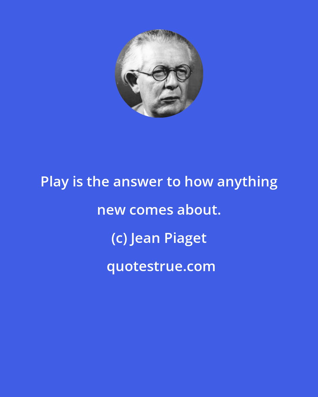 Jean Piaget: Play is the answer to how anything new comes about.