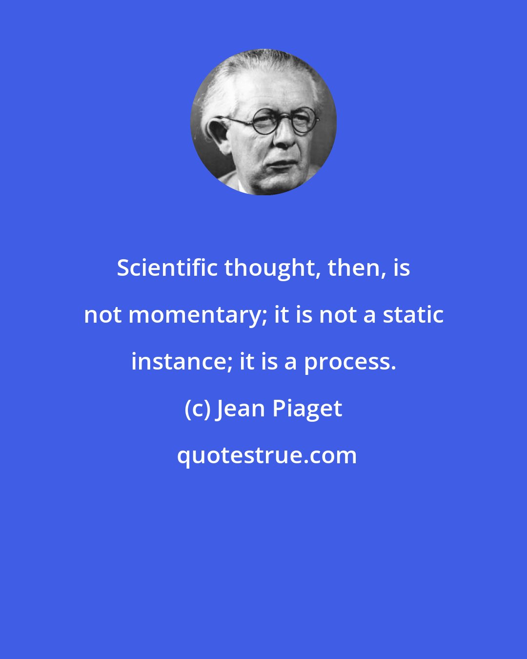 Jean Piaget: Scientific thought, then, is not momentary; it is not a static instance; it is a process.