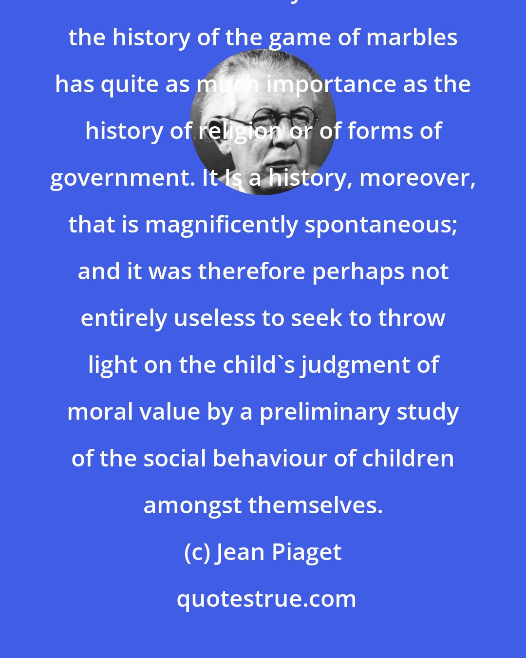 Jean Piaget: The discussion of the game of marbles seems to have led us into rather deep waters. But in the eyes of children the history of the game of marbles has quite as much importance as the history of religion or of forms of government. It Is a history, moreover, that is magnificently spontaneous; and it was therefore perhaps not entirely useless to seek to throw light on the child's judgment of moral value by a preliminary study of the social behaviour of children amongst themselves.