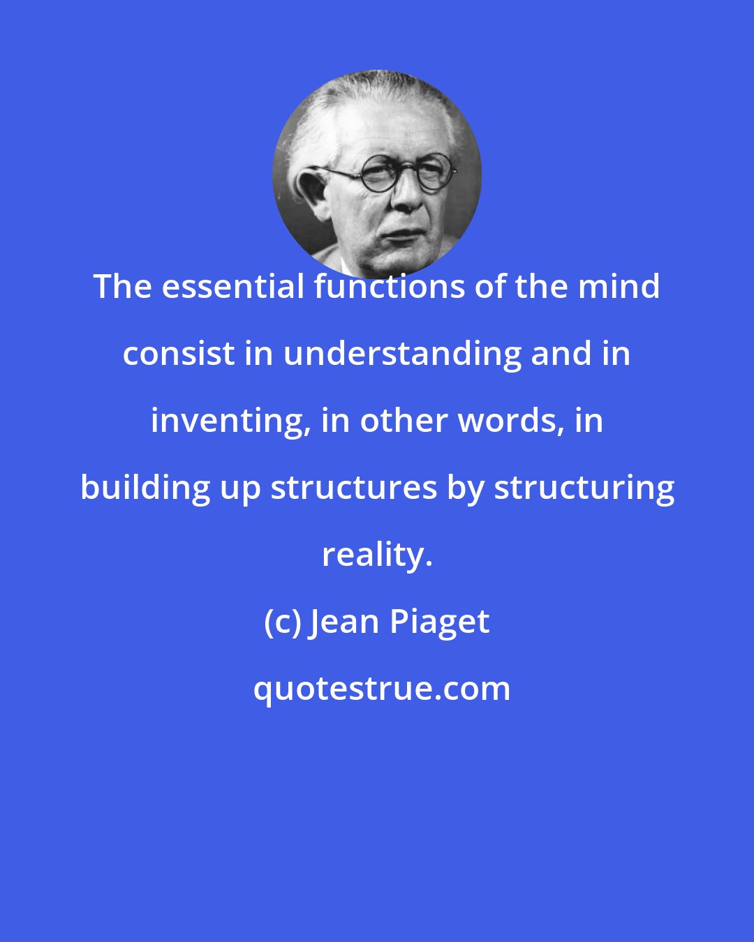 Jean Piaget: The essential functions of the mind consist in understanding and in inventing, in other words, in building up structures by structuring reality.