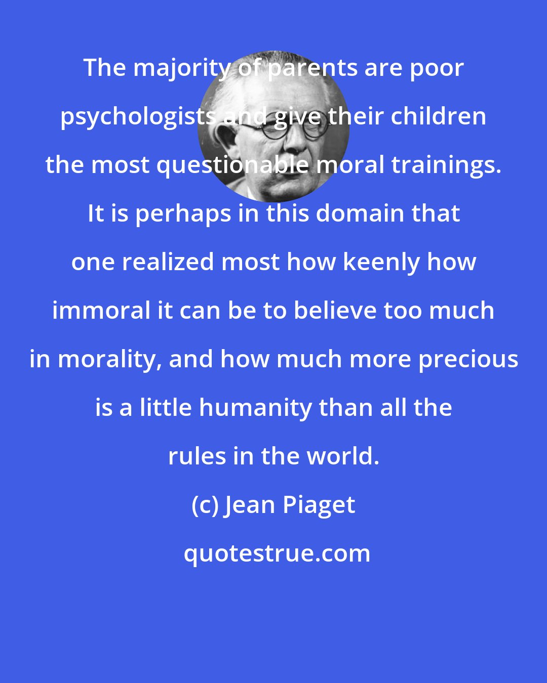 Jean Piaget: The majority of parents are poor psychologists and give their children the most questionable moral trainings. It is perhaps in this domain that one realized most how keenly how immoral it can be to believe too much in morality, and how much more precious is a little humanity than all the rules in the world.