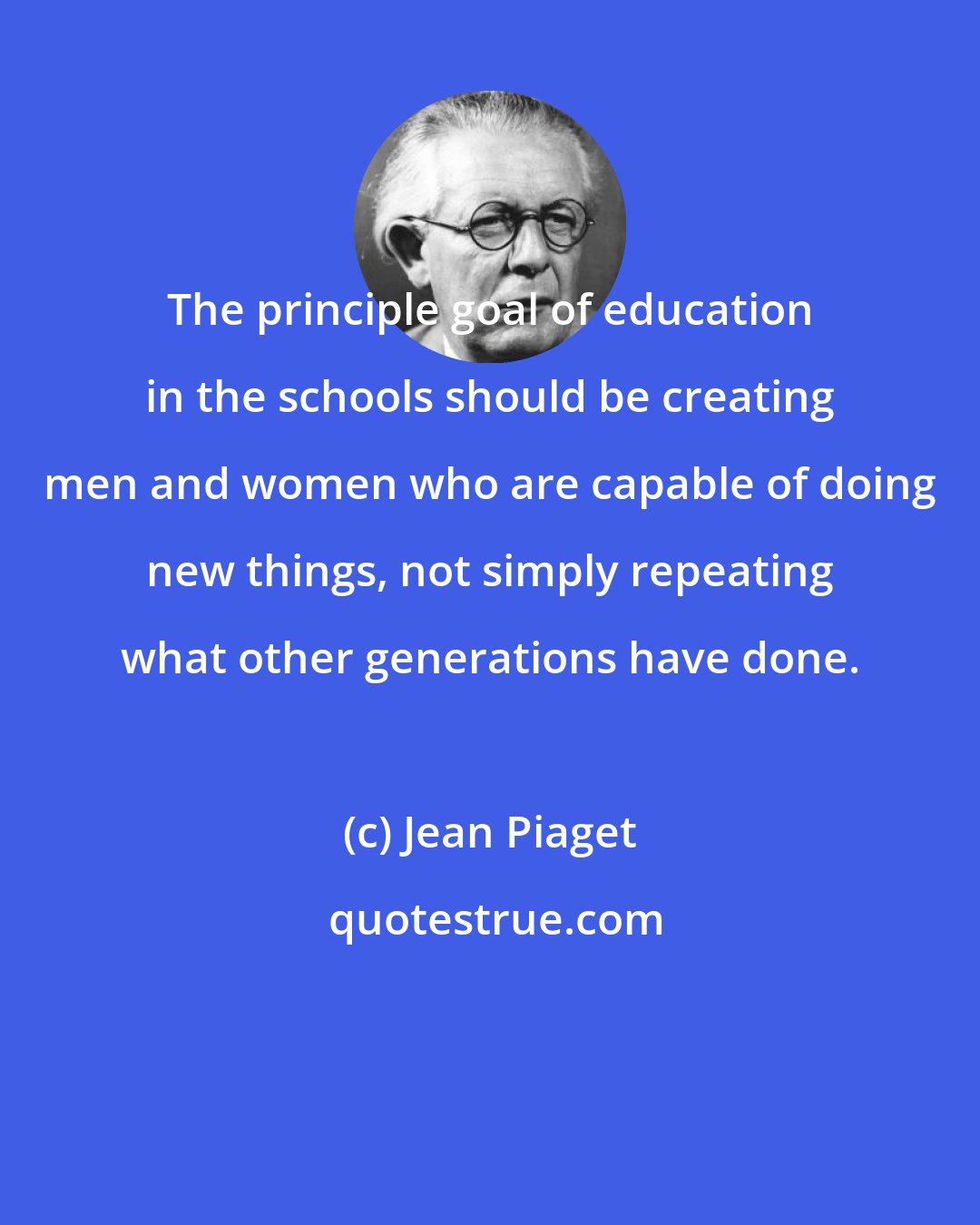 Jean Piaget: The principle goal of education in the schools should be creating men and women who are capable of doing new things, not simply repeating what other generations have done.