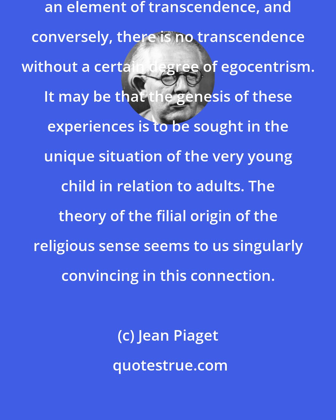 Jean Piaget: There is little mysticism without an element of transcendence, and conversely, there is no transcendence without a certain degree of egocentrism. It may be that the genesis of these experiences is to be sought in the unique situation of the very young child in relation to adults. The theory of the filial origin of the religious sense seems to us singularly convincing in this connection.