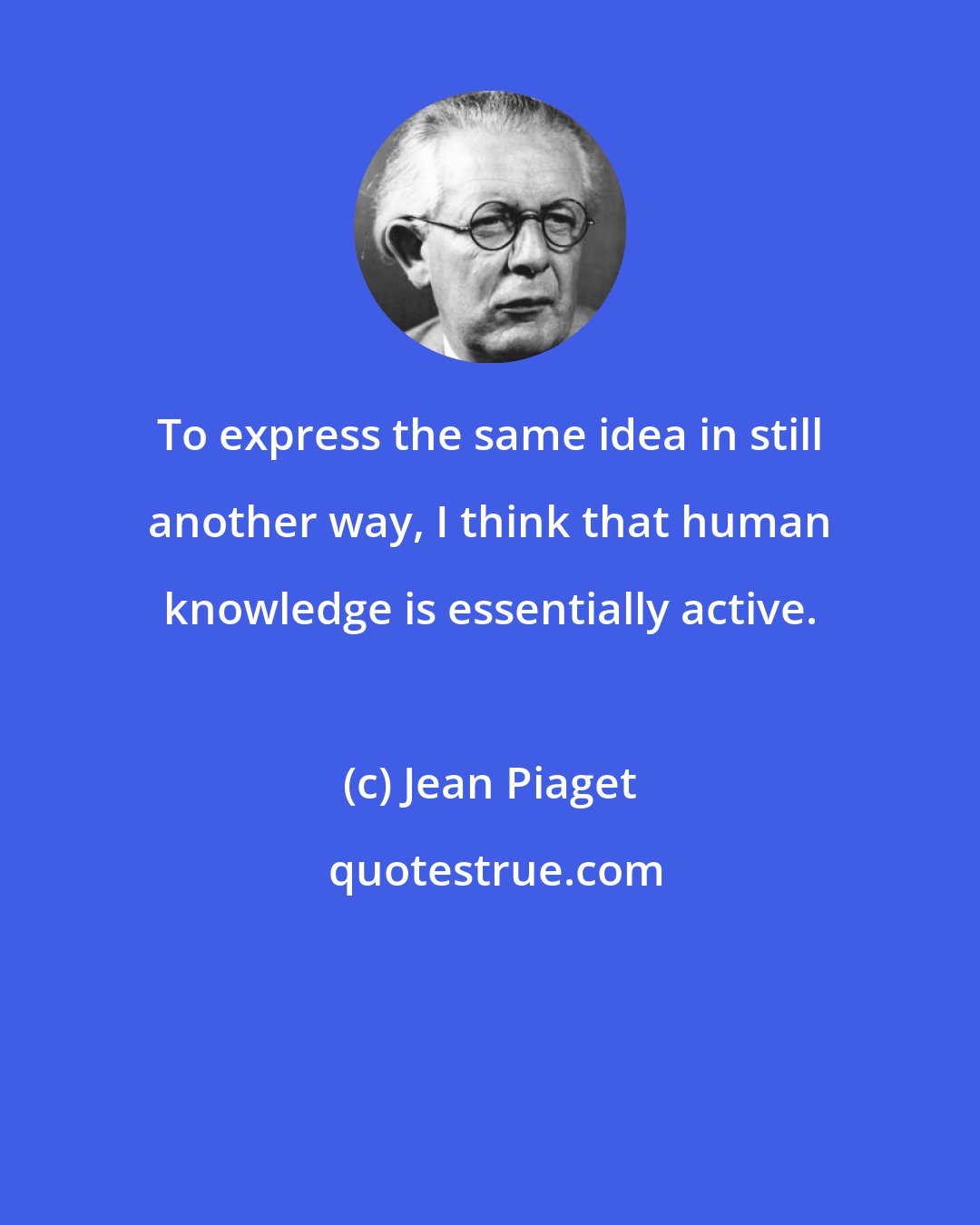 Jean Piaget: To express the same idea in still another way, I think that human knowledge is essentially active.