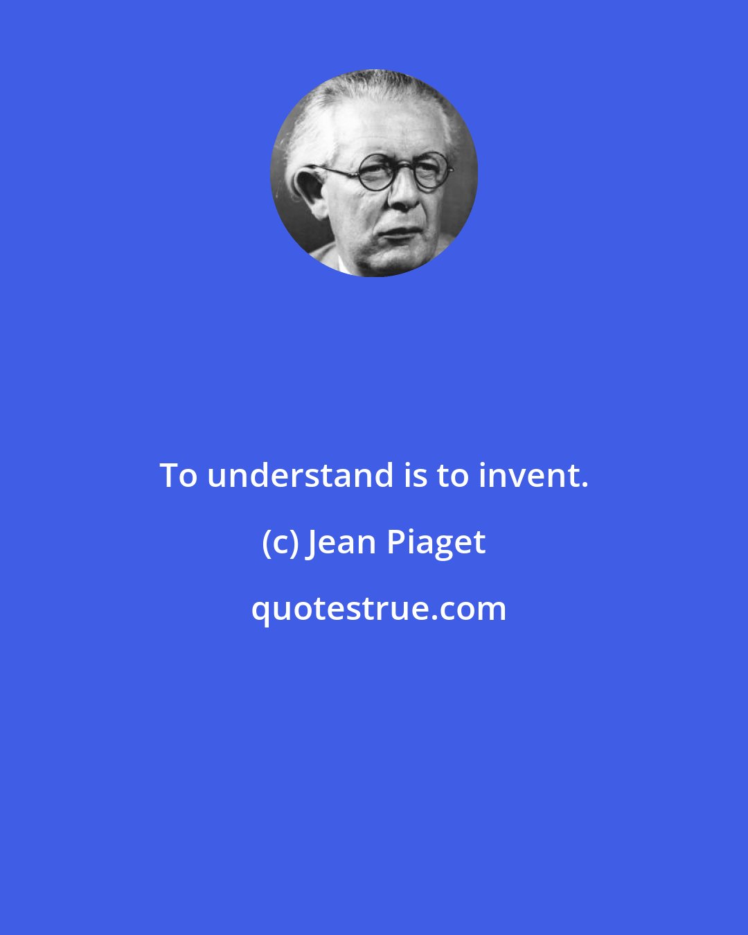 Jean Piaget: To understand is to invent.