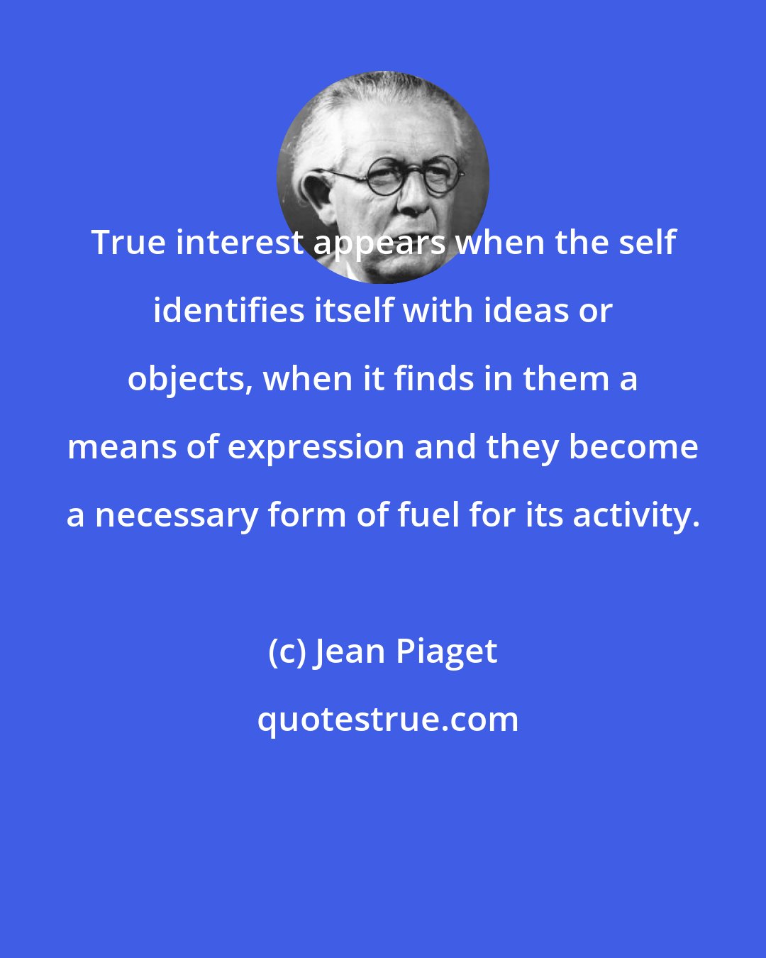 Jean Piaget: True interest appears when the self identifies itself with ideas or objects, when it finds in them a means of expression and they become a necessary form of fuel for its activity.