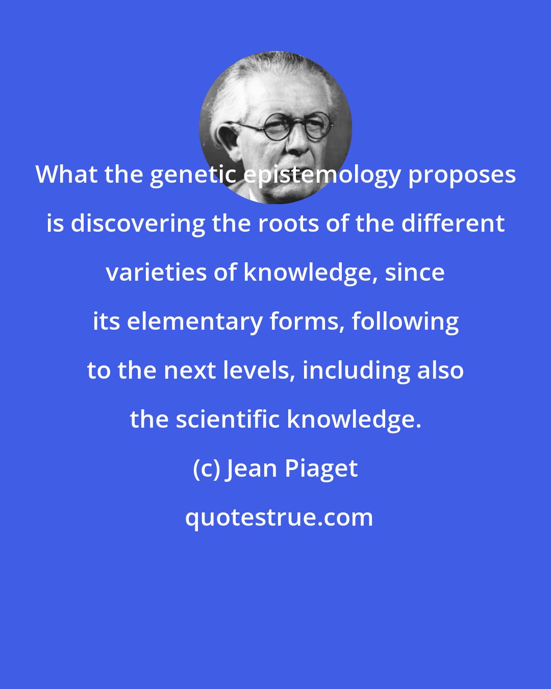 Jean Piaget: What the genetic epistemology proposes is discovering the roots of the different varieties of knowledge, since its elementary forms, following to the next levels, including also the scientific knowledge.