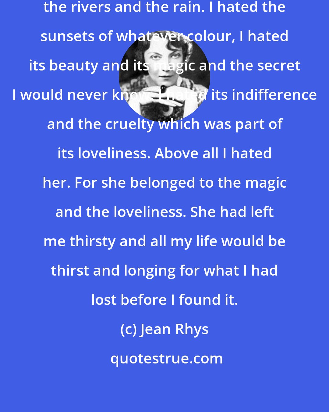 Jean Rhys: I hated the mountains and the hills, the rivers and the rain. I hated the sunsets of whatever colour, I hated its beauty and its magic and the secret I would never know. I hated its indifference and the cruelty which was part of its loveliness. Above all I hated her. For she belonged to the magic and the loveliness. She had left me thirsty and all my life would be thirst and longing for what I had lost before I found it.