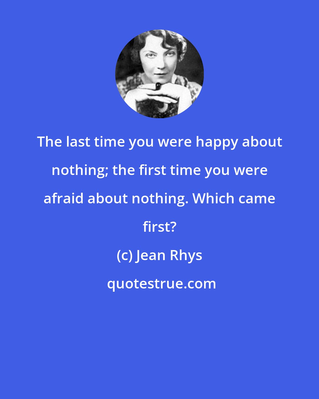 Jean Rhys: The last time you were happy about nothing; the first time you were afraid about nothing. Which came first?