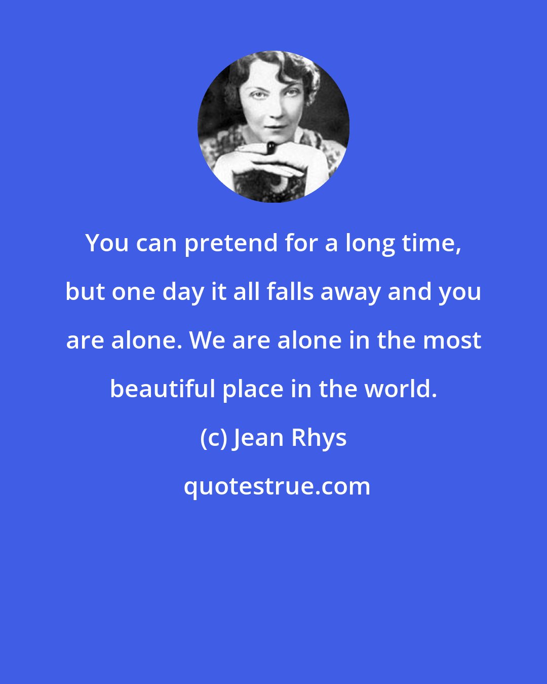 Jean Rhys: You can pretend for a long time, but one day it all falls away and you are alone. We are alone in the most beautiful place in the world.